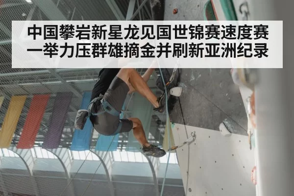 中国攀岩新星龙见国世锦赛速度赛一举力压群雄摘金并刷新亚洲纪录