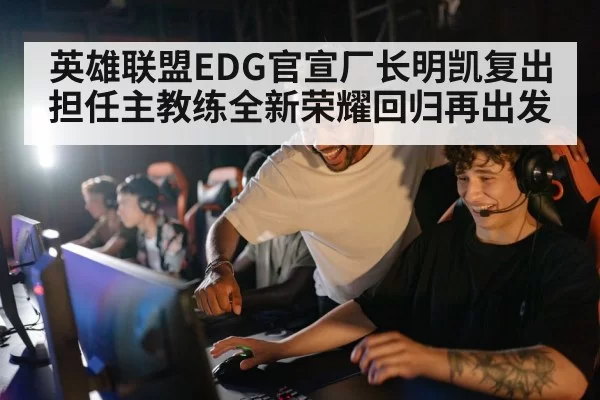 英雄联盟EDG官宣厂长明凯复出担任主教练全新荣耀回归再出发