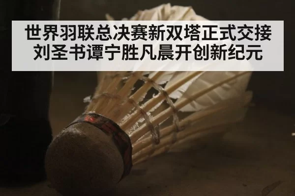 世界羽联总决赛新双塔正式交接 刘圣书谭宁胜凡晨开创新纪元