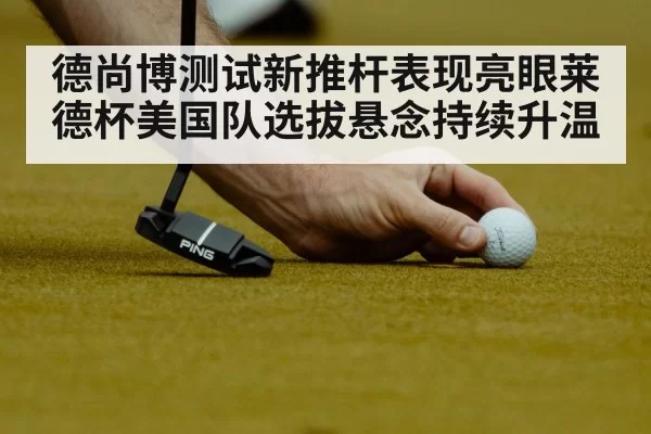 德尚博测试新推杆表现亮眼莱德杯美国队选拔悬念持续升温